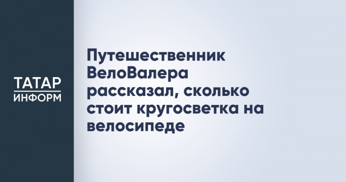 Путешественник ВелоВалера рассказал, сколько стоит кругосветка на велосипеде