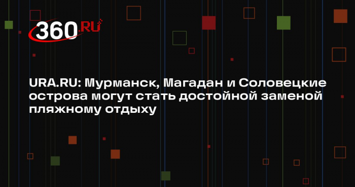 URA.RU: Мурманск, Магадан и Соловецкие острова могут стать достойной заменой пляжному отдыху